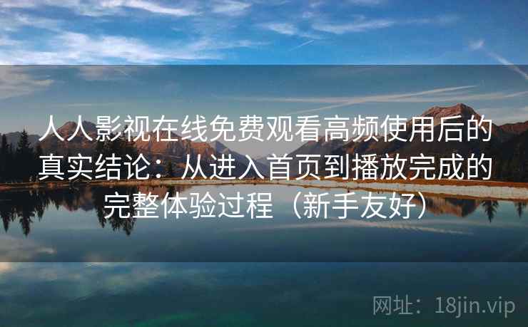 人人影视在线免费观看高频使用后的真实结论：从进入首页到播放完成的完整体验过程（新手友好）