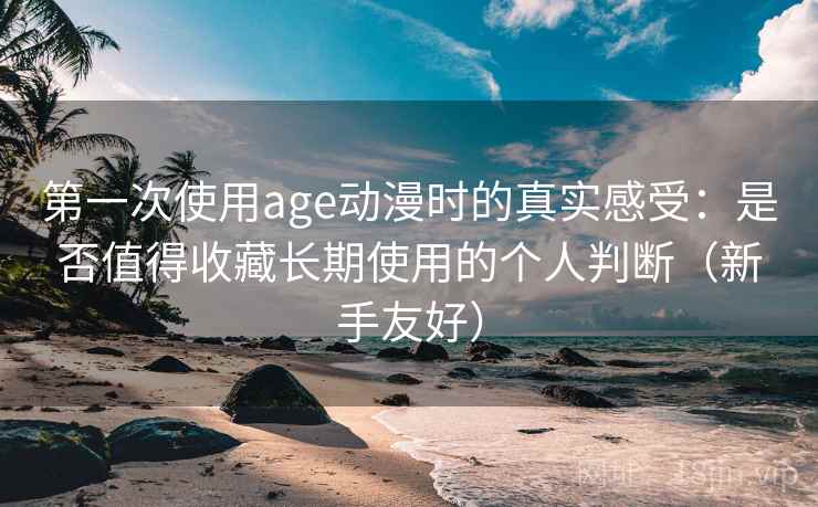 第一次使用age动漫时的真实感受：是否值得收藏长期使用的个人判断（新手友好）