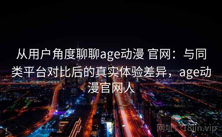 从用户角度聊聊age动漫 官网：与同类平台对比后的真实体验差异，age动漫官网人