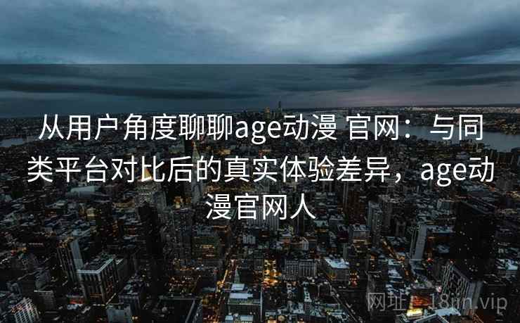 从用户角度聊聊age动漫 官网：与同类平台对比后的真实体验差异，age动漫官网人