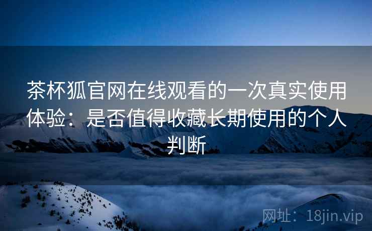 茶杯狐官网在线观看的一次真实使用体验：是否值得收藏长期使用的个人判断