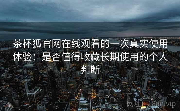 茶杯狐官网在线观看的一次真实使用体验：是否值得收藏长期使用的个人判断