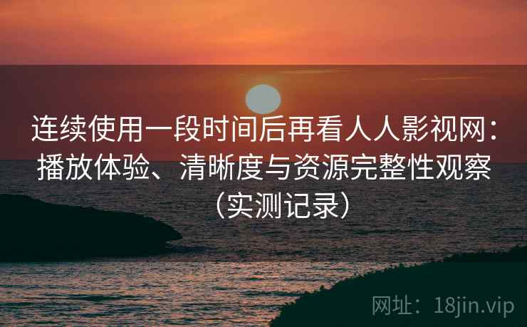 连续使用一段时间后再看人人影视网：播放体验、清晰度与资源完整性观察（实测记录）