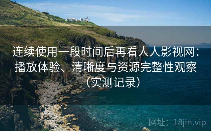 连续使用一段时间后再看人人影视网：播放体验、清晰度与资源完整性观察（实测记录）