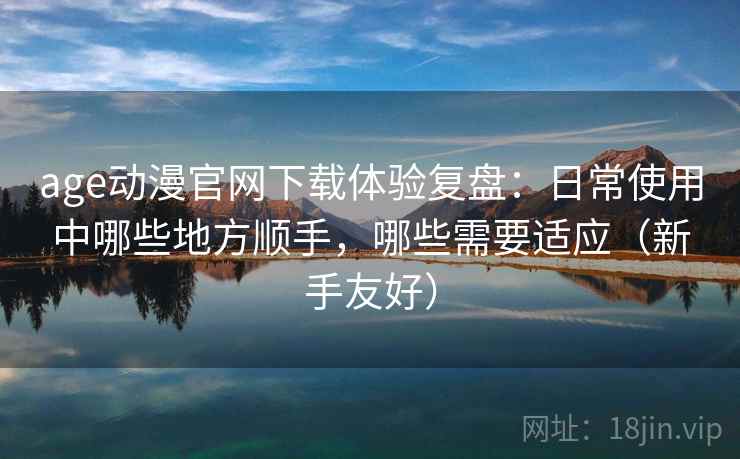 age动漫官网下载体验复盘：日常使用中哪些地方顺手，哪些需要适应（新手友好）