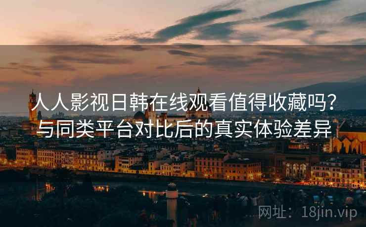 人人影视日韩在线观看值得收藏吗？与同类平台对比后的真实体验差异