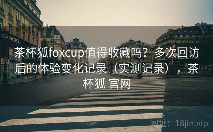 茶杯狐foxcup值得收藏吗？多次回访后的体验变化记录（实测记录），茶杯狐 官网