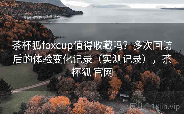 茶杯狐foxcup值得收藏吗？多次回访后的体验变化记录（实测记录），茶杯狐 官网