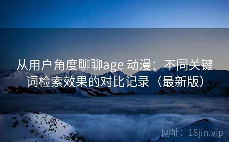 从用户角度聊聊age 动漫：不同关键词检索效果的对比记录（最新版）
