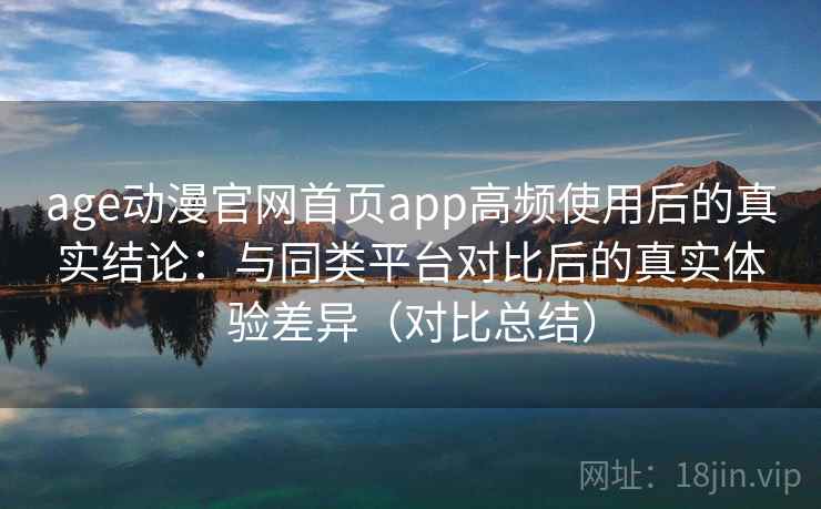 age动漫官网首页app高频使用后的真实结论：与同类平台对比后的真实体验差异（对比总结）