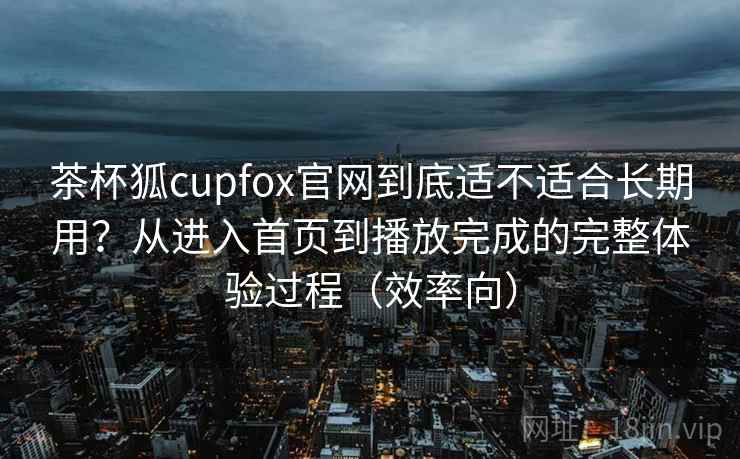 茶杯狐cupfox官网到底适不适合长期用？从进入首页到播放完成的完整体验过程（效率向）