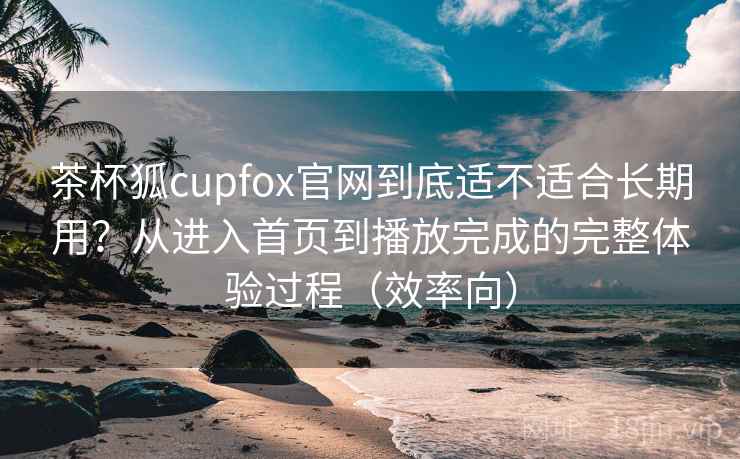 茶杯狐cupfox官网到底适不适合长期用？从进入首页到播放完成的完整体验过程（效率向）