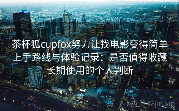 茶杯狐cupfox努力让找电影变得简单上手路线与体验记录：是否值得收藏长期使用的个人判断