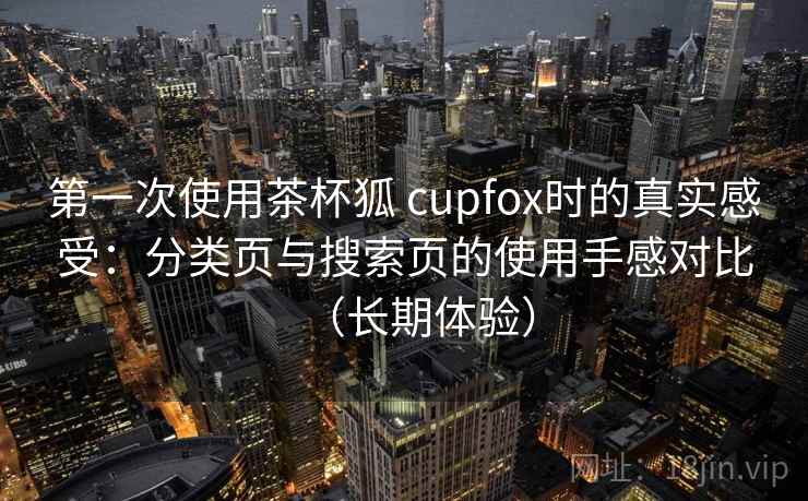 第一次使用茶杯狐 cupfox时的真实感受：分类页与搜索页的使用手感对比（长期体验）