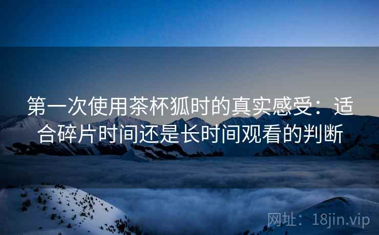 第一次使用茶杯狐时的真实感受：适合碎片时间还是长时间观看的判断