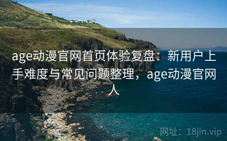age动漫官网首页体验复盘：新用户上手难度与常见问题整理，age动漫官网人