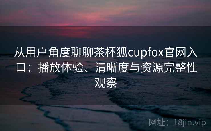 从用户角度聊聊茶杯狐cupfox官网入口：播放体验、清晰度与资源完整性观察