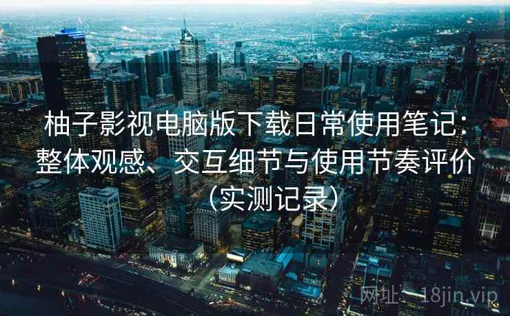 柚子影视电脑版下载日常使用笔记：整体观感、交互细节与使用节奏评价（实测记录）