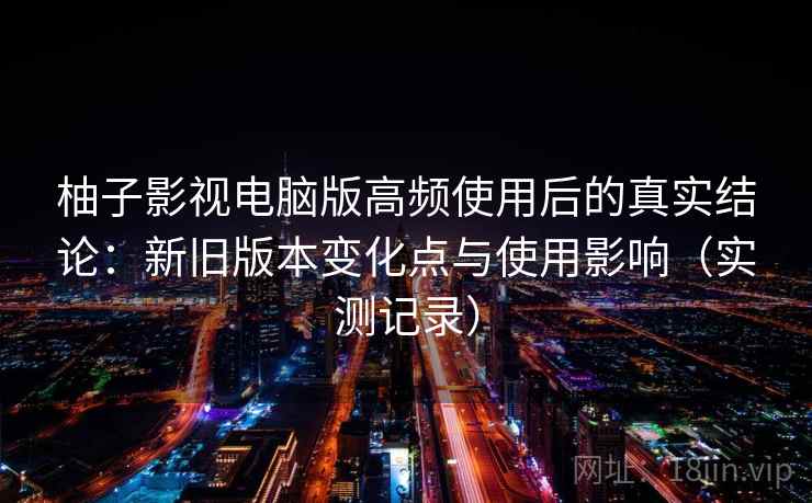 柚子影视电脑版高频使用后的真实结论：新旧版本变化点与使用影响（实测记录）