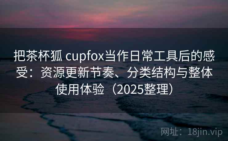 把茶杯狐 cupfox当作日常工具后的感受：资源更新节奏、分类结构与整体使用体验（2025整理）