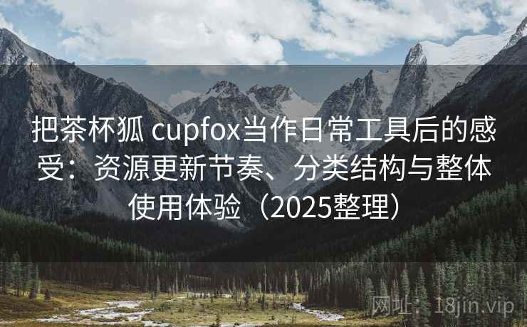 把茶杯狐 cupfox当作日常工具后的感受：资源更新节奏、分类结构与整体使用体验（2025整理）