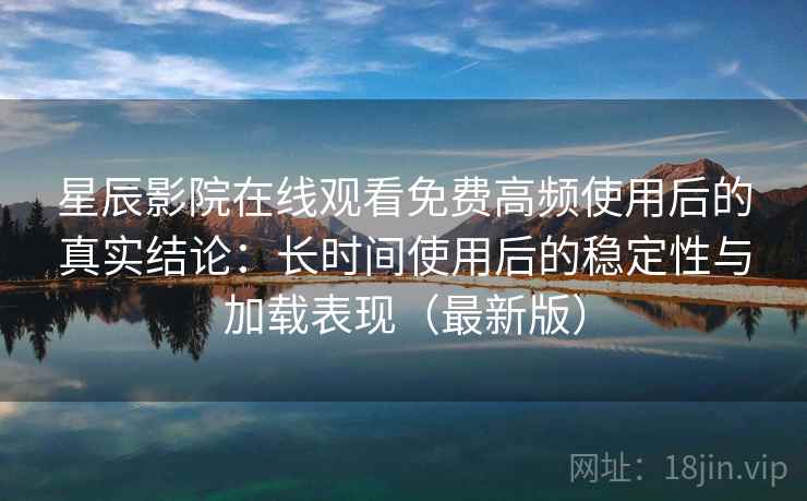 星辰影院在线观看免费高频使用后的真实结论：长时间使用后的稳定性与加载表现（最新版）