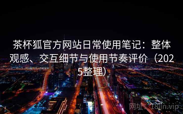 茶杯狐官方网站日常使用笔记:整体观感、交互细节与使用节奏评价(2025整理) 茶杯狐官方网站日常使用笔记:整体观感、交互细节与使用节奏评价(2025整理)