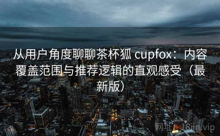 从用户角度聊聊茶杯狐 cupfox:内容覆盖范围与推荐逻辑的直观感受(最新版) 从用户角度聊聊茶杯狐 cupfox:内容覆盖范围与推荐逻辑的直观感受(最新版)