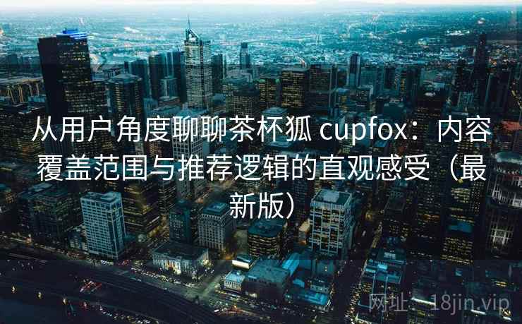 从用户角度聊聊茶杯狐 cupfox:内容覆盖范围与推荐逻辑的直观感受(最新版) 从用户角度聊聊茶杯狐 cupfox:内容覆盖范围与推荐逻辑的直观感受(最新版)