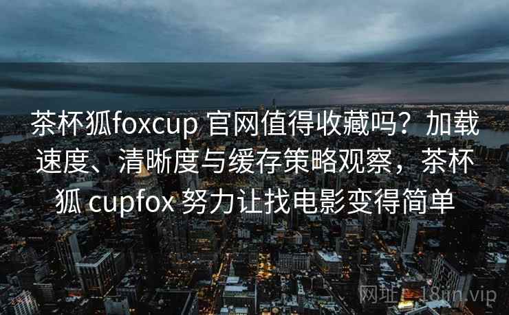 茶杯狐foxcup 官网值得收藏吗?加载速度、清晰度与缓存策略观察,茶杯狐 cupfox 努力让找电影变得简单 茶杯狐foxcup 官网值得收藏吗?加载速度、清晰度与缓存策略观察,茶杯狐 cupfox 努力让找电影变得简单