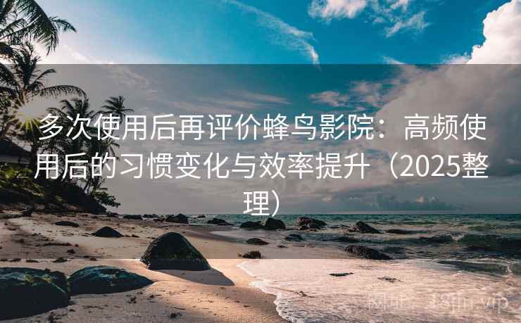 多次使用后再评价蜂鸟影院：高频使用后的习惯变化与效率提升（2025整理）