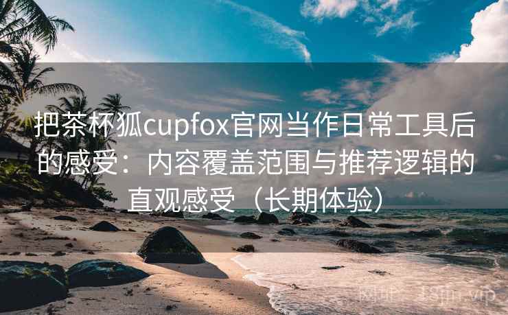 把茶杯狐cupfox官网当作日常工具后的感受:内容覆盖范围与推荐逻辑的直观感受(长期体验) 把茶杯狐cupfox官网当作日常工具后的感受:内容覆盖范围与推荐逻辑的直观感受(长期体验)