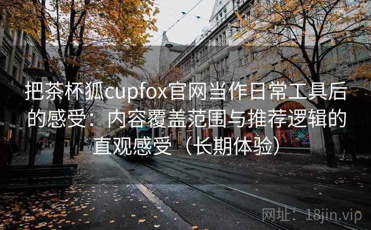 把茶杯狐cupfox官网当作日常工具后的感受:内容覆盖范围与推荐逻辑的直观感受(长期体验) 把茶杯狐cupfox官网当作日常工具后的感受:内容覆盖范围与推荐逻辑的直观感受(长期体验)
