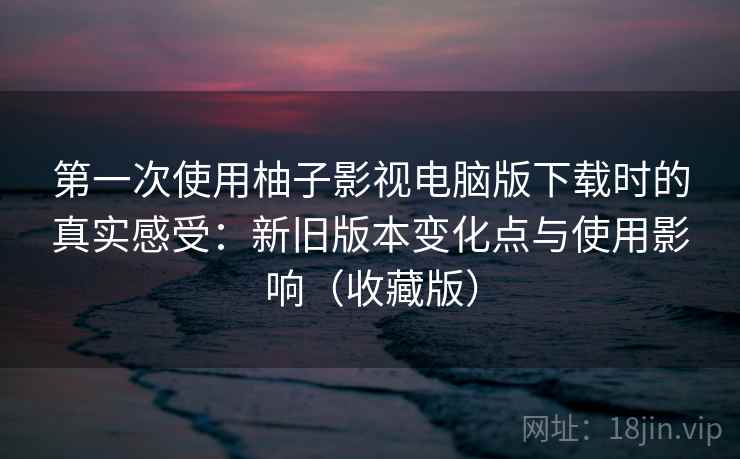第一次使用柚子影视电脑版下载时的真实感受:新旧版本变化点与使用影响(收藏版) 第一次使用柚子影视电脑版下载时的真实感受:新旧版本变化点与使用影响(收藏版)