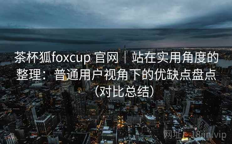 茶杯狐foxcup 官网|站在实用角度的整理:普通用户视角下的优缺点盘点(对比总结) 茶杯狐foxcup 官网|站在实用角度的整理:普通用户视角下的优缺点盘点(对比总结)