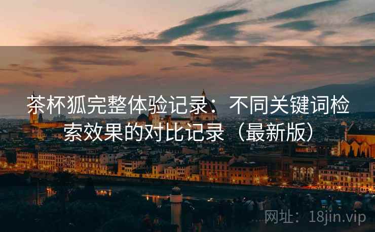 茶杯狐完整体验记录:不同关键词检索效果的对比记录(最新版) 茶杯狐完整体验记录:不同关键词检索效果的对比记录(最新版)