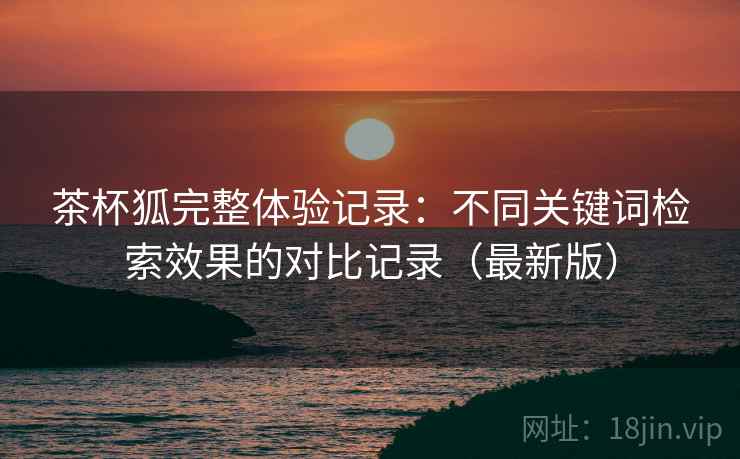 茶杯狐完整体验记录:不同关键词检索效果的对比记录(最新版) 茶杯狐完整体验记录:不同关键词检索效果的对比记录(最新版)