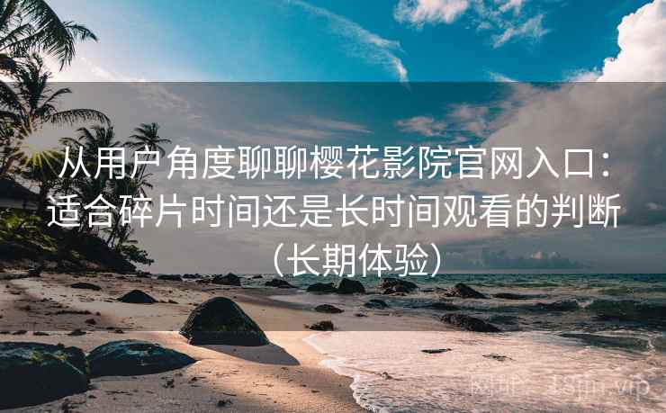 从用户角度聊聊樱花影院官网入口:适合碎片时间还是长时间观看的判断(长期体验) 从用户角度聊聊樱花影院官网入口:适合碎片时间还是长时间观看的判断(长期体验)