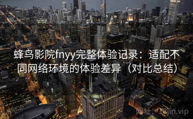 蜂鸟影院fnyy完整体验记录:适配不同网络环境的体验差异(对比总结) 蜂鸟影院fnyy完整体验记录:适配不同网络环境的体验差异(对比总结)