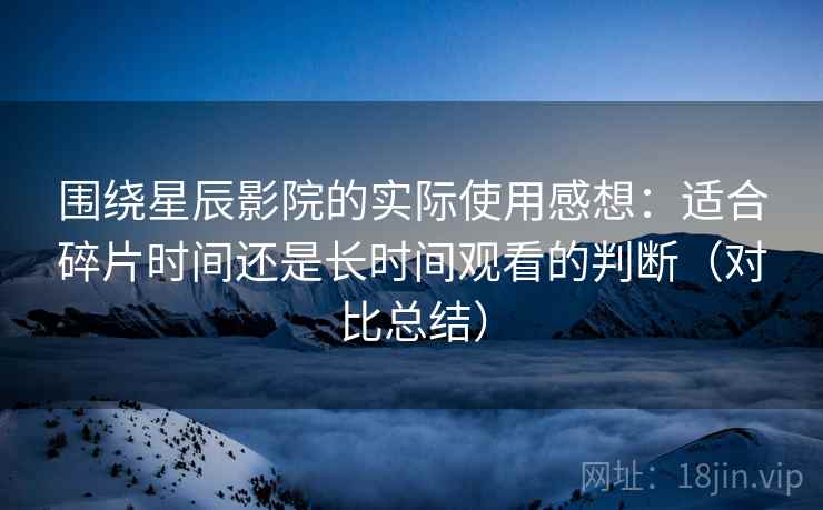 围绕星辰影院的实际使用感想:适合碎片时间还是长时间观看的判断(对比总结) 围绕星辰影院的实际使用感想:适合碎片时间还是长时间观看的判断(对比总结)