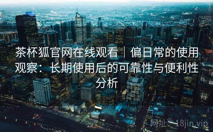 茶杯狐官网在线观看|偏日常的使用观察:长期使用后的可靠性与便利性分析 茶杯狐官网在线观看|偏日常的使用观察:长期使用后的可靠性与便利性分析