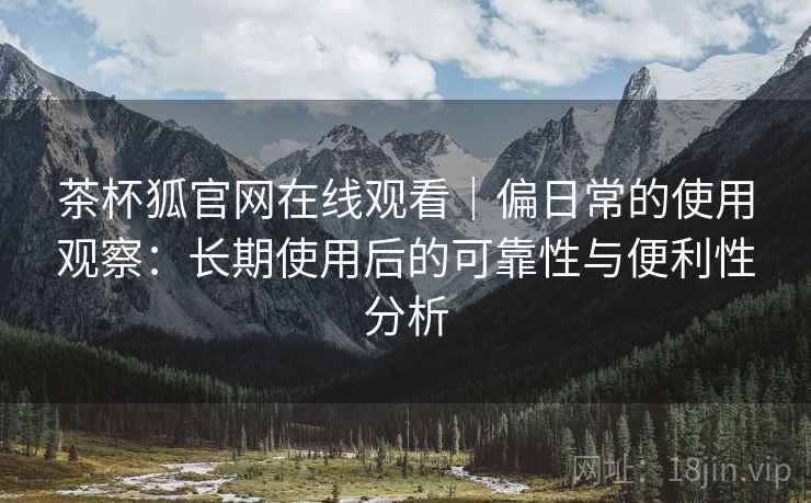 茶杯狐官网在线观看|偏日常的使用观察:长期使用后的可靠性与便利性分析 茶杯狐官网在线观看|偏日常的使用观察:长期使用后的可靠性与便利性分析