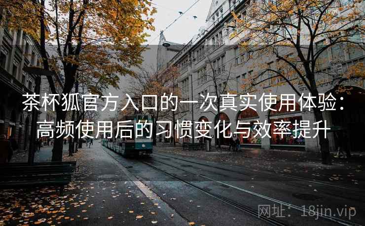 茶杯狐官方入口的一次真实使用体验:高频使用后的习惯变化与效率提升 茶杯狐官方入口的一次真实使用体验:高频使用后的习惯变化与效率提升