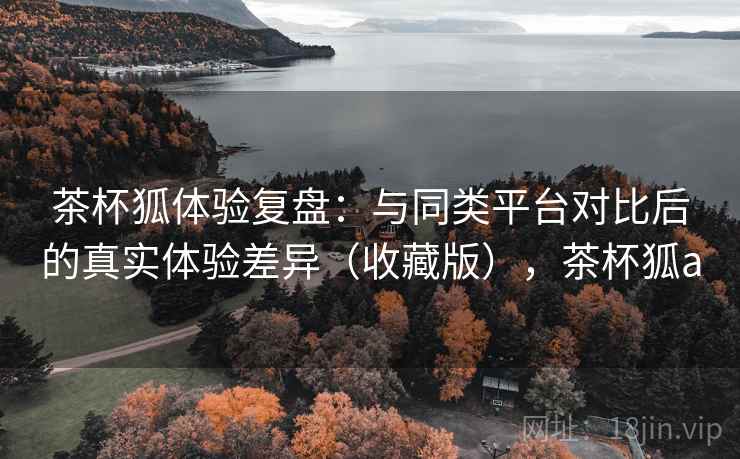 茶杯狐体验复盘:与同类平台对比后的真实体验差异(收藏版),茶杯狐a 茶杯狐体验复盘:与同类平台对比后的真实体验差异(收藏版),茶杯狐a
