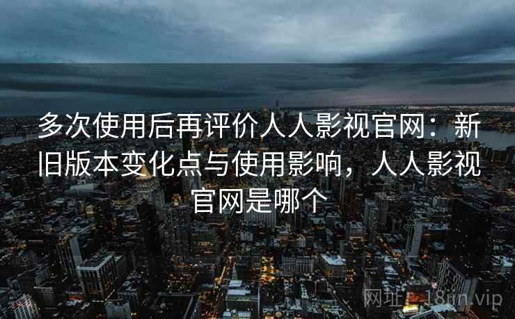 多次使用后再评价人人影视官网:新旧版本变化点与使用影响,人人影视官网是哪个 多次使用后再评价人人影视官网:新旧版本变化点与使用影响,人人影视官网是哪个